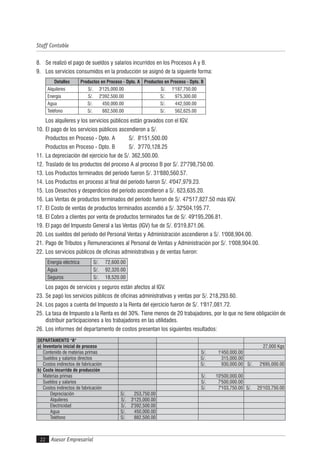 Asesor Empresarial
Staff Contable
22
8. Se realizó el pago de sueldos y salarios incurridos en los Procesos A y B.
9. Los servicios consumidos en la producción se asignó de la siguiente forma:
Detalles Productos en Proceso - Dpto. A Productos en Proceso - Dpto. B
Alquileres S/. 3'125,000.00 S/. 1'187,750.00
Energía S/. 2'392,500.00 S/. 975,300.00
Agua S/. 450,000.00 S/. 442,500.00
Teléfono S/. 882,500.00 S/. 562,625.00
Los alquileres y los servicios públicos están gravados con el IGV.
10. El pago de los servicios públicos ascendieron a S/.
Productos en Proceso - Dpto. A S/. 8'151,500.00
Productos en Proceso - Dpto. B S/. 3'770,128.25
11. La depreciación del ejercicio fue de S/. 362,500.00.
12. Traslado de los productos del proceso A al proceso B por S/. 27'798,750.00.
13. Los Productos terminados del período fueron S/. 31'880,560.57.
14. Los Productos en proceso al final del período fueron S/. 4'047,979.23.
15. Los Desechos y desperdicios del período ascendieron a S/. 623,635.20.
16. Las Ventas de productos terminados del período fueron de S/. 47'517,827.50 más IGV.
17. El Costo de ventas de productos terminados ascendió a S/. 32'504,195.77.
18. El Cobro a clientes por venta de productos terminados fue de S/. 49'195,206.81.
19. El pago del Impuesto General a las Ventas (IGV) fue de S/. 6'319,871.06.
20. Los sueldos del período del Personal Ventas y Administración ascendieron a S/. 1'008,904.00.
21. Pago de Tributos y Remuneraciones al Personal de Ventas y Administración por S/. 1'008,904.00.
22. Los servicios públicos de oficinas administrativas y de ventas fueron:
Energía eléctrica S/. 72,600.00
Agua S/. 92,320.00
Seguros S/. 18,520.00
Los pagos de servicios y seguros están afectos al IGV.
23. Se pagó los servicios públicos de oficinas administrativas y ventas por S/. 218,293.60.
24. Los pagos a cuenta del Impuesto a la Renta del ejercicio fueron de S/. 1'817,081.72.
25. La tasa de Impuesto a la Renta es del 30%. Tiene menos de 20 trabajadores, por lo que no tiene obligación de
distribuir participaciones a los trabajadores en las utilidades.
26. Los informes del departamento de costos presentan los siguientes resultados:
DEPARTAMENTO "A"
a) Inventario inicial de proceso 27,000 Kgs
Contenido de materias primas S/. 1'450,000.00
Sueldos y salarios directos S/. 315,000.00
Costos indirectos de fabricación S/. 930,000.00 S/. 2'695,000.00
b) Costo incurrido de producción
Materias primas S/. 10'500,000.00
Sueldos y salarios S/. 7'500,000.00
Costos indirectos de fabricación S/. 7'103,750.00 S/. 25'103,750.00
Depreciación S/. 253,750.00
Alquileres S/. 3'125,000.00
Electricidad S/. 2'392,500.00
Agua S/. 450,000.00
Teléfono S/. 882,500.00
 