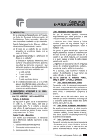 Costos en las Empresas Industriales 3
1. INTRODUCCIÓN
En las empresas se habla de Costos del Producto,
de Costos de Secciones, de transformación, del
Establecimiento, Costos comerciales y Administra-
tivos, Costos Directos e Indirectos, Fijos o Variables.
Cuando hablamos de Costos debemos establecer
claramente qué Costos se quiere conocer:
a) El costo de un producto, de una sección
productiva, de un ciclo de trabajo, o de un
centro de Costos.
b) ¿Qué elementos contribuyen a la formación del
Costo de un producto?
El costo de un objeto está determinado por la
suma de varios costos elementales. Debemos
especificar qué elementos comprenden y qué
elementos se excluyen. Las configuraciones de
costos más importantes y utilizados son:
• El costo primero.
• El costo industrial.
• El costo total.
• El costo económico-técnico.
c) El período de cálculo del costo. Si es un período
pasado, obtendremos costos consecutivos, si
es un período futuro, se determinarán costos
preventivos o predeterminados.
2. CLASIFICACIÓN ATENDIENDO A SU INCOR-
PORACIÓN AL PRODUCTO
2.1 COSTOS DIRECTOS Y COSTOS INDIRECTOS
Criterios de Distinción:
La imputación de gastos con el fin de determinar
el Costo es, en ciertos casos, fácil para un
determinado objeto. Por el contrario, se deberán
usar criterios de repartos cuando queremos saber
el costo para diversos objetos. De aquí veremos
dos grandes clases de Costos:
Costos Directos o Especiales:
Son aquellos que corresponden a la fabricación
de un determinado producto. Clasificamos en tres
categorías:
1. Costos directos de materias primas
2. Costos directos de mano de obra y
3. costos especiales diversos.
Costos en las
EMPRESAS INDUSTRIALES
Costos Indirectos o comunes o generales:
Son por el contrario aquellos sostenidos
inseparablemente para varios productos, o para
varias secciones o procesos productivos.
La distinción entre Costos Directos y Costos
Indirectos puede ser muy diferente, según la
organización técnica de la producción y según el
objeto del costo.
Por ejemplo: el gasto realizado para reparar una
máquina, es directo si el objeto de la determinación
del costo es toda la producción realizada en la
sección en que está la máquina , pero es directo
si se quiere calcular el costo de cada encargo
realizado en la sección.
LaimportanciadereconocerlosCOSTOSDIRECTOS
proviene de simplificar procedimientos contables,
para eliminar repartos arbitrarios o subjetivos.
Por lo expuesto, cabe transformar mediante el
análisis y la clasificación, el mayor número de
costos indirectos en costos directos.
2.2 COSTOS DIRECTOS DE MATERIAS PRIMAS,
MANO DE OBRA Y ESPECIALES DIVERSOS
2.2.1 Costos Directos de Materias Primas
Comprenden costos de materias primas que están
físicamente incorporadas a un cierto producto, con
posibilidad de imputación directa. Ejemplo: materias
primas brutas y semielaboradas compradas a
terceros.
Se debería excluir del costo directo todos los
materiales que no son relevantes al producto y que
se consideran como costos directos: tales como
tornillos, clavos, tuercas, etc.
2.2.2 Costos directos de trabajo o Mano de Obra
Son aquellos costos relativos al trabajo prestado
exclusivamente para la producción de un producto.
Comprende sueldos y jornales, premios de destajo,
horas extras, pagos en concepto de presentismo y
las contribuciones sociales.
2.2.3 Costos Especiales Diversos
Comprende los costos que son mantenidos directa
y únicamente para la producción de un producto
y no son materias primas, ni mano de obra, por
ejemplo: materiales directos, trabajos de terceros,
 