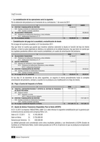 Asesor Empresarial
Staff Contable
36
• La contabilización de las operaciones sería la siguiente:
Por la obtención del préstamo en el momento de su contratación, 1 de enero de 2011
35 DEBE HABER
10 EFECTIVO Y EQUIVALENTES DE EFECTIVO 99,000.00
104 Cuentas corrientes en instituciones financieras
1041 Cuentas corrientes operativas
45 OBLIGACIONES FINANCIERAS 99,000.00
451 Préstamos de instituciones financieras y otras entidades
4511 Instituciones financieras a C / P
x/x Por el préstamo recibido. S/. 99,000.00 S/. 99,000.00
• Contabilización del pago de la anualidad y reclasificación de deuda
Por el pago de la primera anualidad, el 31 de diciembre 2011
Hay que tener en cuenta que puesto que nosotros estamos valorando la deuda en función del tipo de interés
efectivo, si bien la cuota registrada es idéntica a la satisfecha en la entidad bancaria, hay que tener en cuenta que
los capitales pendientes difieren entre nuestra contabilidad y el cuadro de amortización del préstamo.
36 DEBE HABER
45 OBLIGACIONES FINANCIERAS 22,150.67
451 Préstamos de instituciones financieras y otras entidades
4511 Instituciones financieras a C / P
67 GASTOS FINANCIEROS 7,372.14
673 Intereses por préstamos y otras obligaciones
6731 Préstamos de instituciones financieras y otras entidades
67311 Instituciones financieras
10 EFECTIVO Y EQUIVALENTES DE EFECTIVO 29,522.81
104 Cuentas corrientes en instituciones financieras
1041 Cuentas corrientes operativas
x/x Por el pago de la 1ra. anualidad. S/. 29,522.81 S/. 29,522.81
En los días 31 de diciembre de los años siguientes, se seguiría el mismo procedimiento hasta la completa
amortización del préstamo, siempre y cuando no se produzca una modificación en el tipo de interés.
36.- Pago a Cuenta del Impuesto a la Renta
37 DEBE HABER
40 TRIBUTOS, CONTRAPRESTACIONES Y APORTES AL SISTEMA DE PENSIONES Y
DE SALUD POR PAGAR
1'817,081.72
401 Gobierno Central
4017 Impuesto a la renta
40171 Renta de tercera categoría
10 EFECTIVO Y EQUIVALENTES DE EFECTIVO 1'817,081.72
104 Cuentas corrientes en instituciones financieras
1041 Cuentas corrientes operativas
x/x Por el pago a cuenta del Impuesto a la Renta. S/. 1'817,081.72 S/. 1'817,081.72
37.- Ajuste de Activos Financieros Disponibles Para la Venta (AFDPV)
Al 31.12.2011 la empresa “INDUSTRIAL LIMA” S.A. debe efectuar la siguiente contabilización por la ganancia por
la tenencia de las acciones de la empresa REAL S.A.:
Valor al 31.12.2011 S/. 4,185,500.00
Valor en libros S/. 3,755,000.00
Ganancia por tenencia S/. 430,500.00
La utilidad generada será considerada como otros resultados globales y van directamente al ECPN (Estado de
Cambios en el Patrimonio Neto); recién estará gravada con el IR en el ejercicio en que se produzca la enajenación
de las acciones.
 
