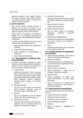 Asesor Empresarial
Staff Contable
4
materiales especiales, como equipos utilizados
para fabricar productos como modelos, hormas
y utensilios especiales, también se incluyen los
relativos a licencias y patentes.
2.3 COSTOS INDIRECTOS
Estos costos también llamados comunes o
generales, son los que no se pueden o no se
deben imputar directamente a cada objeto de costo
(producto, sección, proceso, centro de costo).
Dichos costos son numerosos y de naturalezas
distintas, por lo que debemos agruparlos en
categorías afines, para individualizarlos, analizarlos
y controlarlos.
La clasificación más utilizada es la funcional (o sea
según la función que cumplen) como ser:
1. Gastos Generales de Producción, industriales o
de Fábrica.
2. Gastos Generales Administrativos.
3. Gastos Generales de Comercialización o
Distribución.
4. Gastos Generales Empresariales.
2.3.1 Gastos Generales de Producción, indus-
triales o de Fábrica:
La primera clasificación comprende los gastos
realizados para las actividades técnico productiva,
relativos al sector industrial. Son muchísimos y
varían de empresas a empresas. Ejemplos:
a) Trabajo indirecto:
Retribuciones abonadas a todo el personal
obrero o administrativo que no se ha incluido
como Mano de obra directa. Ejemplo, costos
del personal del Almacén de Entrada de materia
prima, expedición, porterías, vigilancias,
transporte interno, limpieza y de servicios
generales.
b) Materiales indirectos:
Son los que no son incluidos como materias
primas. Ejemplos: lubricantes, piezas de
recambios, aceites, combustibles, etc.
c) Servicios:
Son los que adquirimos a terceros (Energía
Eléctrica, gas, aire comprimido, agua, etc.
d) Mantenimiento Ordinario:
Comprende costos de limpieza, mantenimiento,
reparación, que no se considere mejoras de
máquinas y de equipos de la empresa.
e) Gastos para oficina técnicas:
Gastos para el funcionamiento de estas oficinas
(Ej: estudios, experiencias, proyectos, dibujos,
etc).
f) Gastos de Dirección Técnica:
Sueldos del personal técnico.
g) Cargas y Servicios Sociales:
Son los costos sociales de comedores,
dormitorios, enfermería, instrucción
profesional.
h) Amortizaciones o Depreciaciones:
Comprende los importes que se deben deducir
por el uso o deterioro de las máquinas e
instalaciones.
i) Varios:
Comprende a otras partidas que no se incluyen
en las categorías precedentes.
2.3.2 Los Gastos Generales de Administración:
son los referidos a:
a) Sueldos Personal Jerárquico, son los que se
abonan a los dirigentes administrativos.
b) Sueldos de Empleados
c) Contribuciones Sociales: los obligados por ley,
que corresponden a las categorías anteriores.
d) Gastos de papelerías.
e) Gastos de correo y de teléfonos
f) Gastos profesionales y legales: los de
Abogados, Contadores y asesores.
g) Gastos Bancarios
h) Créditos Incobrables, se cargan como
gastos Administrativos y no como gastos
comerciales.
i) Varios: son los que no se incluyen en las
categorías anteriores (Ej.: tasas escolares a
favor de los empleados).
2.3.3 Gastos Generales de Comercialización:
Son las erogaciones del sector de comercialización,
como ser:
a) Sueldos de Directivos y empleados
b) Retribuciones fijas de vendedores
c) Publicidad, promoción y marketing
d) Gastos de Depósitos y Albaceas
e) Movilidad
f) Gastos de estudios e investigación de
Mercados
 