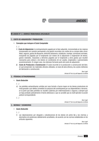 Anexos 49
ANEXOS
 ANEXO Nº 1 : NORMAS TRIBUTARIAS APLICABLES
1. COSTO DE ADQUISICIÓN Y PRODUCCIÓN
• Conceptos que incluyen el Costo Computable
(…)
1. Costo de Adquisición: la contraprestación pagada por el bien adquirido, incrementada en las mejoras
incorporadas con carácter permanente y los gastos incurridos con motivo de su compra tales como:
fletes, seguros, gastos de despacho, derechos aduaneros, instalación, montaje, comisiones normales,
incluyendo las pagadas por el enajenante con motivo de la adquisición o enajenación de bienes,
gastos notariales, impuestos y derechos pagados por el enajenante y otros gastos que resulten
necesarios para colocar a los bienes en condiciones de ser usados, enajenados o aprovechados
económicamente. En ningún caso, los intereses formarán parte del costo de adquisición.
2. Costo de Producción o Construcción: El costo incurrido en la producción o construcción del bien,
el cual comprende: los materiales directos utilizados, la mano de obra directa y los costos indirectos
de fabricación o construcción.
Base Legal:
Artículo 20º de la Ley del Impuesto a la Renta
2. PÉRDIDAS EXTRAORDINARIAS
• Gasto Deducible
(…)
d) Las pérdidas extraordinarias sufridas por caso fortuito o fuerza mayor en los bienes productores de
renta gravada o por delitos cometidos en perjuicio del contribuyente por sus dependientes o terceros,
en la parte que tales pérdidas no resulten cubiertas por indemnizaciones o seguros y siempre que
se haya probado judicialmente el hecho delictuoso o que se acredite que es inútil ejercitar la acción
judicial correspondiente.
(…)
Base Legal:
Artículo 37º de la Ley del Impuesto a la Renta
3. MERMAS Y DESMEDROS
• Gasto Deducible
(…)
f) Las depreciaciones por desgaste u obsolescencia de los bienes de activo fijo y las mermas y
desmedros de existencias debidamente acreditados, de acuerdo con las normas establecidas en los
artículos siguientes.
Base Legal:
Artículo 37º de la Ley del Impuesto a la Renta
 