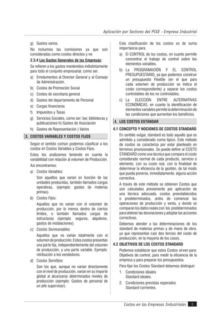 Costos en las Empresas Industriales
Aplicación por Sectores del PCGE - Empresa Industrial
5
g) Gastos varios.
No incluimos las comisiones ya que son
consideradas como costos directos y no
2.3.4 Los Gastos Generales de las Empresas:
Se refieren a los gastos mantenidos indistintamente
para todo el conjunto empresarial, como ser:
a) Emolumentos al Director General y al Consejo
de Administración.
b) Costos de Promoción Social
c) Costos de secretaría general
d) Gastos del departamento de Personal
e) Cargas financieras
f) Impuestos y Tasas
g) Servicios Sociales, como ser: bar, bibliotecas y
publicaciones h) Gastos de Asociación
h) Gastos de Representación ) Varios
3. COSTOS VARIABLES Y COSTOS FIJOS
Según el sentido común podemos clasificar a los
costos en Costos Variables y Costos Fijos.
Estos los analizamos teniendo en cuenta la
variabilidad con relación al volumen de Producción.
Así encontramos:
a) Costos Variables:
Son aquellos que varían en función de las
unidades producidas, también llamados cargas
operativas, (ejemplo: gastos de materias
primas).
b) Costos Fijos:
Aquellos que no varían con el volumen de
producción, por lo menos dentro de ciertos
límites, o también llamados cargas de
estructuras (ejemplo: seguros, alquileres,
gastos de instalaciones).
c) Costos Semivariables:
Aquellos que no varían totalmente con el
volumendeproducción.Estoscostospresentan
una parte fija, independientemente del volumen
de producción, y una parte variable. Ejemplo:
retribución a los vendedores.
d) Costos Semifijos:
Son los que, aunque no varían directamente
con el nivel de producción, varían en su importe
global al alcanzarse determinados niveles de
producción (ejemplo: Gastos de personal de
un jefe supervisor).
Esta clasificación de los costos es de suma
importancia para:
a) El CONTROL de los costos, en cuanto permite
concentrar el trabajo de control sobre los
elementos variables.
b) La PROGRAMACIÓN Y EL CONTROL
PRESUPUESTARIO, ya que podemos construir
un presupuesto Flexible (en el que para
cada volumen de producción se indica el
costo correspondiente) y separar los costos
controlables de los no controlables.
c) La ELECCIÓN ENTRE ALTERNATIVAS
ECONÓMICAS, en cuanto la identificación de
elementosvariablespermiteladeterminaciónde
las condiciones que aumentan los beneficios.
4. LOS COSTOS ESTÁNDAR
4.1 CONCEPTO Y NOCIONES DE COSTOS STANDARD
En sentido vulgar, standard es todo aquello que es
admitido y considerado como típico. Este método
de costos se caracteriza por estar planteado en
términos provisionales. Se puede definir al COSTO
STANDARD como una técnica que compara el costo
considerado normal de cada producto, servicio o
elemento, con su costo real, con la finalidad de
determinar la eficiencia de la gestión, de tal modo
que pueda ponerse, inmediatamente, alguna acción
correctiva.
A través de este método se obtienen Costos que
son calculados previamente por aplicación de
una técnica adecuada, costos preestablecidos
o predeterminados, antes de comenzar las
operaciones de producción y venta, y donde se
comparanlosdatosrealescon los predeterminados
paraobtenerlasdesviacionesyadoptarlasacciones
correctivas.
Debemos atender a las determinaciones de los
standard de materias primas y de mano de obra,
ya que representan casi dos tercios del costo de
producción, en la mayoría de los casos.
4.2 OBJETIVOS DE LOS COSTOS STANDARD
Podemos establecer que estos Costos sirven para:
Objetivos de control, para medir la eficiencia de la
empresa y para preparar los presupuestos.
Para fijar los Costos Standard debemos distinguir:
1. Condiciones ideales
Standard ideales.
2. Condiciones previstas esperados
Standard corrientes.
 