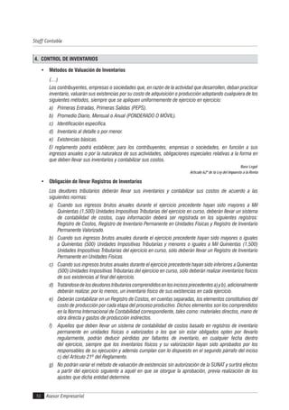 Asesor Empresarial
Staff Contable
50
4. CONTROL DE INVENTARIOS
• Métodos de Valuación de Inventarios
(…)
Los contribuyentes, empresas o sociedades que, en razón de la actividad que desarrollen, deban practicar
inventario, valuarán sus existencias por su costo de adquisición o producción adoptando cualquiera de los
siguientes métodos, siempre que se apliquen uniformemente de ejercicio en ejercicio:
a) Primeras Entradas, Primeras Salidas (PEPS).
b) Promedio Diario, Mensual o Anual (PONDERADO O MÓVIL).
c) Identificación específica.
d) Inventario al detalle o por menor.
e) Existencias básicas.
El reglamento podrá establecer, para los contribuyentes, empresas o sociedades, en función a sus
ingresos anuales o por la naturaleza de sus actividades, obligaciones especiales relativas a la forma en
que deben llevar sus inventarios y contabilizar sus costos.
Base Legal:
Artículo 62º de la Ley del Impuesto a la Renta
• Obligación de llevar Registros de Inventarios
Los deudores tributarios deberán llevar sus inventarios y contabilizar sus costos de acuerdo a las
siguientes normas:
a) Cuando sus ingresos brutos anuales durante el ejercicio precedente hayan sido mayores a Mil
Quinientas (1,500) Unidades Impositivas Tributarias del ejercicio en curso, deberán llevar un sistema
de contabilidad de costos, cuya información deberá ser registrada en los siguientes registros:
Registro de Costos, Registro de Inventario Permanente en Unidades Físicas y Registro de Inventario
Permanente Valorizado.
b) Cuando sus ingresos brutos anuales durante el ejercicio precedente hayan sido mayores o iguales
a Quinientas (500) Unidades Impositivas Tributarias y menores o iguales a Mil Quinientas (1,500)
Unidades Impositivas Tributarias del ejercicio en curso, sólo deberán llevar un Registro de Inventario
Permanente en Unidades Físicas.
c) Cuando sus ingresos brutos anuales durante el ejercicio precedente hayan sido inferiores a Quinientas
(500) Unidades Impositivas Tributarias del ejercicio en curso, sólo deberán realizar inventarios físicos
de sus existencias al final del ejercicio.
d) Tratándosedelosdeudorestributarioscomprendidosenlosincisosprecedentesa)yb),adicionalmente
deberán realizar, por lo menos, un inventario físico de sus existencias en cada ejercicio.
e) Deberán contabilizar en un Registro de Costos, en cuentas separadas, los elementos constitutivos del
costo de producción por cada etapa del proceso productivo. Dichos elementos son los comprendidos
en la Norma Internacional de Contabilidad correspondiente, tales como: materiales directos, mano de
obra directa y gastos de producción indirectos.
f) Aquellos que deben llevar un sistema de contabilidad de costos basado en registros de inventario
permanente en unidades físicas o valorizados o los que sin estar obligados opten por llevarlo
regularmente, podrán deducir pérdidas por faltantes de inventario, en cualquier fecha dentro
del ejercicio, siempre que los inventarios físicos y su valorización hayan sido aprobados por los
responsables de su ejecución y además cumplan con lo dispuesto en el segundo párrafo del inciso
c) del Artículo 21º del Reglamento.
g) No podrán variar el método de valuación de existencias sin autorización de la SUNAT y surtirá efectos
a partir del ejercicio siguiente a aquél en que se otorgue la aprobación, previa realización de los
ajustes que dicha entidad determine.
 