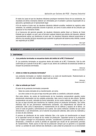 Anexos 51
Aplicación por Sectores del PCGE - Empresa Industrial
En todos los casos en que los deudores tributarios practiquen inventarios físicos de sus existencias, los
resultados de dichos inventarios deberán ser refrendados por el contador o persona responsable de su
ejecución y aprobados por el representante legal.
A fin de mostrar el costo real, los deudores tributarios deberán acreditar, mediante los registros antes
señalados, las unidades producidas durante el ejercicio, así como el costo unitario de los artículos que
aparezcan en los inventarios finales.
En el transcurso del ejercicio gravable, los deudores tributarios podrán llevar un Sistema de Costo
Estándar que se adapte a su giro, pero al formular cualquier balance para efectos del impuesto, deberán
necesariamente valorar sus existencias al costo real. Los deudores tributarios deberán proporcionar el
informe y los estudios técnicos necesarios que sustenten la aplicación del sistema antes referido, cuando
sea requerido por la SUNAT.
Base Legal:
Artículo 35º del Reglamento de la Ley del Impuesto a la Renta
 ANEXO Nº 2 : DESARROLLO DE LAS NIIF’S APLICABLES
1. EXISTENCIAS
• ¿Los productos terminados se encuentran dentro del ámbito de la NIC 2 Existencias?
Sí. Los productos terminados se encuentran dentro del ámbito de la NIC 2 Existencias. Esto ha sido
confirmado por el párrafo 8 de las NIC 2, según el cual, dentro de la definición de existencias también se
incluyen los productos terminados.
Referencia:
Párrafos 6 y 8 de la NIC 2
• ¿Cómo se miden los productos terminados?
Los productos terminados se medirán inicialmente a su costo de transformación. Posteriormente se
miden al costo o al valor neto realizable, según cual sea menor.
Referencia:
Párrafo 9 de la NIC 2
• ¿Qué se entiende por Costo?
El costo de los productos terminados comprende:
- Todos los costos derivados de su transformación, así como,
- Los otros costos en los que se haya incurrido para darles su condición y ubicación actuales.
Para estos efectos, los costos de transformación de los inventarios comprenderán aquellos costos
directamente relacionados con las unidades producidas, tales como la mano de obra directa. También
comprenderán una parte, calculada de forma sistemática, de los costos indirectos, variables o fijos, en
los que se haya incurrido para transformar las materias primas en productos terminados. Son costos
indirectos fijos los que permanecen relativamente constantes, con independencia del volumen de
producción, tales como la depreciación y mantenimiento de los edificios y equipos de la fábrica, así
como el costo de gestión y administración de la planta. Son costos indirectos variables los que varían
directamente, o casi directamente, con el volumen de producción obtenida, tales como los materiales y
la mano de obra indirecta.
El proceso de distribución de los costos indirectos fijos a los costos de transformación se basará
en la capacidad normal de trabajo de los medios de producción. Capacidad normal es la producción
que se espera conseguir en circunstancias normales, considerando el promedio de varios períodos o
temporadas, y teniendo en cuenta la pérdida de capacidad que resulta de las operaciones previstas
de mantenimiento. Puede usarse el nivel real de producción siempre que se aproxime a la capacidad
normal. La cantidad de costo indirecto fijo distribuido a cada unidad de producción no se incrementará
 