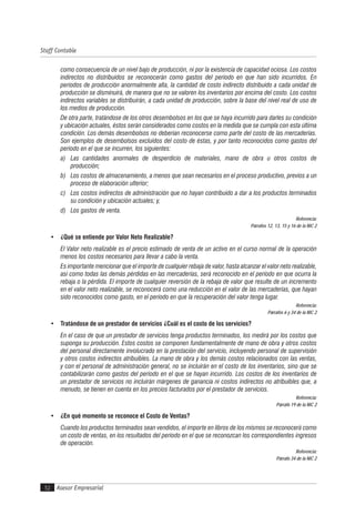 Asesor Empresarial
Staff Contable
52
como consecuencia de un nivel bajo de producción, ni por la existencia de capacidad ociosa. Los costos
indirectos no distribuidos se reconocerán como gastos del período en que han sido incurridos. En
períodos de producción anormalmente alta, la cantidad de costo indirecto distribuido a cada unidad de
producción se disminuirá, de manera que no se valoren los inventarios por encima del costo. Los costos
indirectos variables se distribuirán, a cada unidad de producción, sobre la base del nivel real de uso de
los medios de producción.
De otra parte, tratándose de los otros desembolsos en los que se haya incurrido para darles su condición
y ubicación actuales, éstos serán considerados como costos en la medida que se cumpla con esta última
condición. Los demás desembolsos no deberían reconocerse como parte del costo de las mercaderías.
Son ejemplos de desembolsos excluidos del costo de éstas, y por tanto reconocidos como gastos del
período en el que se incurren, los siguientes:
a) Las cantidades anormales de desperdicio de materiales, mano de obra u otros costos de
producción;
b) Los costos de almacenamiento, a menos que sean necesarios en el proceso productivo, previos a un
proceso de elaboración ulterior;
c) Los costos indirectos de administración que no hayan contribuido a dar a los productos terminados
su condición y ubicación actuales; y,
d) Los gastos de venta.
Referencia:
Párrafos 12, 13, 15 y 16 de la NIC 2
• ¿Qué se entiende por Valor Neto Realizable?
El Valor neto realizable es el precio estimado de venta de un activo en el curso normal de la operación
menos los costos necesarios para llevar a cabo la venta.
Es importante mencionar que el importe de cualquier rebaja de valor, hasta alcanzar el valor neto realizable,
así como todas las demás pérdidas en las mercaderías, será reconocido en el período en que ocurra la
rebaja o la pérdida. El importe de cualquier reversión de la rebaja de valor que resulte de un incremento
en el valor neto realizable, se reconocerá como una reducción en el valor de las mercaderías, que hayan
sido reconocidos como gasto, en el período en que la recuperación del valor tenga lugar.
Referencia:
Párrafos 6 y 34 de la NIC 2
• Tratándose de un prestador de servicios ¿Cuál es el costo de los servicios?
En el caso de que un prestador de servicios tenga productos terminados, los medirá por los costos que
suponga su producción. Estos costos se componen fundamentalmente de mano de obra y otros costos
del personal directamente involucrado en la prestación del servicio, incluyendo personal de supervisión
y otros costos indirectos atribuibles. La mano de obra y los demás costos relacionados con las ventas,
y con el personal de administración general, no se incluirán en el costo de los inventarios, sino que se
contabilizarán como gastos del período en el que se hayan incurrido. Los costos de los inventarios de
un prestador de servicios no incluirán márgenes de ganancia ni costos indirectos no atribuibles que, a
menudo, se tienen en cuenta en los precios facturados por el prestador de servicios.
Referencia:
Párrafo 19 de la NIC 2
• ¿En qué momento se reconoce el Costo de Ventas?
Cuando los productos terminados sean vendidos, el importe en libros de los mismos se reconocerá como
un costo de ventas, en los resultados del período en el que se reconozcan los correspondientes ingresos
de operación.
Referencia:
Párrafo 34 de la NIC 2
 