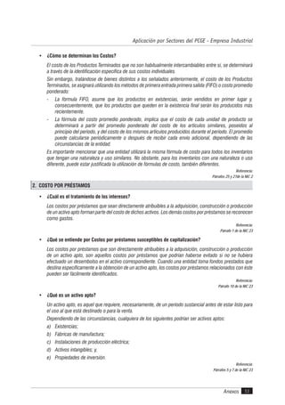 Anexos 53
Aplicación por Sectores del PCGE - Empresa Industrial
• ¿Cómo se determinan los Costos?
El costo de los Productos Terminados que no son habitualmente intercambiables entre sí, se determinará
a través de la identificación específica de sus costos individuales.
Sin embargo, tratándose de bienes distintos a los señalados anteriormente, el costo de los Productos
Terminados, se asignará utilizando los métodos de primera entrada primera salida (FIFO) o costo promedio
ponderado:
- La fórmula FIFO, asume que los productos en existencias, serán vendidos en primer lugar y,
consecuentemente, que los productos que queden en la existencia final serán los producidos más
recientemente.
- La fórmula del costo promedio ponderado, implica que el costo de cada unidad de producto se
determinará a partir del promedio ponderado del costo de los artículos similares, poseídos al
principio del período, y del costo de los mismos artículos producidos durante el período. El promedio
puede calcularse periódicamente o después de recibir cada envío adicional, dependiendo de las
circunstancias de la entidad.
Es importante mencionar que una entidad utilizará la misma fórmula de costo para todos los inventarios
que tengan una naturaleza y uso similares. No obstante, para los inventarios con una naturaleza o uso
diferente, puede estar justificada la utilización de fórmulas de costo, también diferentes.
Referencia:
Párrafos 25 y 27de la NIC 2
2. COSTO POR PRÉSTAMOS
• ¿Cuál es el tratamiento de los intereses?
Los costos por préstamos que sean directamente atribuibles a la adquisición, construcción o producción
de un activo apto forman parte del costo de dichos activos. Los demás costos por préstamos se reconocen
como gastos.
Referencia:
Párrafo 1 de la NIC 23
• ¿Qué se entiende por Costos por préstamos susceptibles de capitalización?
Los costos por préstamos que son directamente atribuibles a la adquisición, construcción o producción
de un activo apto, son aquellos costos por préstamos que podrían haberse evitado si no se hubiera
efectuado un desembolso en el activo correspondiente. Cuando una entidad toma fondos prestados que
destina específicamente a la obtención de un activo apto, los costos por préstamos relacionados con éste
pueden ser fácilmente identificados.
Referencia:
Párrafo 10 de la NIC 23
• ¿Qué es un activo apto?
Un activo apto, es aquel que requiere, necesariamente, de un período sustancial antes de estar listo para
el uso al que está destinado o para la venta.
Dependiendo de las circunstancias, cualquiera de los siguientes podrían ser activos aptos:
a) Existencias;
b) Fábricas de manufactura;
c) Instalaciones de producción eléctrica;
d) Activos intangibles; y,
e) Propiedades de inversión.
Referencia:
Párrafos 5 y 7 de la NIC 23
 