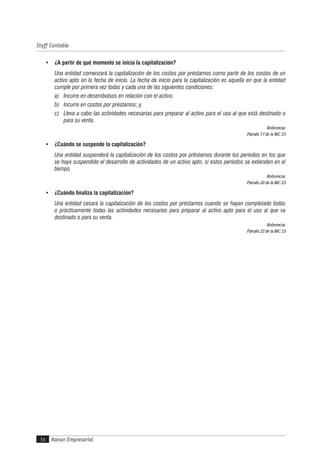 Asesor Empresarial
Staff Contable
54
• ¿A partir de qué momento se inicia la capitalización?
Una entidad comenzará la capitalización de los costos por préstamos como parte de los costos de un
activo apto en la fecha de inicio. La fecha de inicio para la capitalización es aquella en que la entidad
cumple por primera vez todas y cada una de las siguientes condiciones:
a) Incurre en desembolsos en relación con el activo;
b) Incurre en costos por préstamos; y,
c) Lleva a cabo las actividades necesarias para preparar al activo para el uso al que está destinado o
para su venta.
Referencia:
Párrafo 17 de la NIC 23
• ¿Cuándo se suspende la capitalización?
Una entidad suspenderá la capitalización de los costos por préstamos durante los períodos en los que
se haya suspendido el desarrollo de actividades de un activo apto, si estos períodos se extienden en el
tiempo.
Referencia:
Párrafo 20 de la NIC 23
• ¿Cuándo finaliza la capitalización?
Una entidad cesará la capitalización de los costos por préstamos cuando se hayan completado todas
o prácticamente todas las actividades necesarias para preparar al activo apto para el uso al que va
destinado o para su venta.
Referencia:
Párrafo 22 de la NIC 23
 