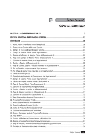 Índice General 55Índice General
COSTOS EN LAS EMPRESAS INDUSTRIALES....................................................................................................3
EMPRESA INDUSTRIAL. CASO PRÁCTICO INTEGRAL .....................................................................................21
LIBRO DIARIO ................................................................................................................................................26
1. Activo, Pasivo y Patrimonio al Inicio del Ejercicio........................................................................................ 26
2. Producción en Proceso al Inicio del Ejercicio.............................................................................................. 27
3. Compra de Acciones Disponibles para la Venta .......................................................................................... 27
4. Compra de Materias Primas para el Departamento A.................................................................................. 27
5. Destino de la Compra de Materias Primas del Departamento A ................................................................... 27
6. Pago por la Compra de Materias Primas del Departamento A...................................................................... 28
7. Consumo de Materias Primas en el Departamento A .................................................................................. 28
8. Sueldos y Salarios del Departamento A...................................................................................................... 28
9. Pago de Sueldos, Salarios y Tributos incurridos en el Departamento A........................................................ 28
10. Por los Servicios consumidos en el Departamento A.................................................................................. 29
11. Por el Pago de los Servicios incurridos en el Departamento A..................................................................... 29
12. Depreciación del Ejercicio.......................................................................................................................... 29
13. Traslado de los Productos del Departamento A al Departamento B ............................................................. 30
14. Compra de Materias Primas para el Departamento B .................................................................................. 30
15. Destino de Compras Materias Primas Departamento B............................................................................... 30
16. Pago de Compra Materia Prima Departamento B ........................................................................................ 30
17. Consumo de Materia Prima en Departamento B.......................................................................................... 31
18. Sueldos y Salarios incurridos en el Departamento B................................................................................... 31
19. Pago de Salarios incurridos en el Departamento B...................................................................................... 31
20. Consumo de Servicios en el Departamento B............................................................................................. 32
21. Pago Servicios incurridos en el Departamento B ........................................................................................ 32
22. Productos Terminados del Período ............................................................................................................. 32
23. Productos en Proceso al Final del Período .................................................................................................. 32
24. Desechos y Desperdicios del Período......................................................................................................... 33
25. Ventas de Productos Terminados del Período ............................................................................................. 33
26. Costo de Ventas de Productos Terminados................................................................................................. 33
27. Cobro a Clientes por Venta de Productos Terminados ................................................................................. 33
28. Pago del IGV.............................................................................................................................................. 33
29. Sueldos del Período del Personal Ventas y Administración.......................................................................... 34
30. Destino de Sueldos Personal de Ventas y Administración............................................................................ 34
31. Pago de Tributos y Remuneraciones Personal de Ventas y Administración .................................................. 34
32. Servicios de Oficinas Administrativas y de Ventas ...................................................................................... 34
Índice General
EMPRESA INDUSTRIAL
 