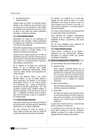 Asesor Empresarial
Staff Contable
6
3. Condiciones de base
Standard de Base.
También existe por último un Standard Normal,
basado en las condiciones que prevalecen sobre
la duración de un ciclo económico. Estos reflejan
las variaciones de la producción de un ciclo a otro,
es decir es una media que incluye condiciones
favorables y condiciones adversas.
4.2.1 Costos Standard Ideales
Representan los costos en las condiciones de
producción más favorables: máximo rendimiento
de máquinas, de instalaciones, de materias primas
y de mano de obra calificada.
Raramente se pueden alcanzar, y para determinarlo,
debemos conocer el mercado exterior y las
condiciones interiores de la empresa.
Sabemos que la máquina puede dar un 100% de
rendimiento, pero en el caso de la mano de obra, es
difícil alcanzar el máximo por determinados factores
que influyen en su comportamiento, (cansancio,
enfermedades, ausencias etc.).
No se obtienen en la práctica las condiciones
ideales, ya que si aplicamos este método
lograremos desviaciones desfavorables, debido
a que los costos efectivos serán superiores a los
costos standard.
No por esto debemos excluir a los costos
standard ideales, ya que se pueden aplicar a
casos particulares, por ejemplo, en una fábrica
automatizada provista de un control eficiente
de la producción, que incluya la manutención
preventiva y el personal especializado. Con esto
se podrán alcanzar costos standard relativos a
factores controlables, como las horas de mano de
obra y cantidades de materias primas a emplear,
pero no con los precios, ya que no se ajustarán a
las medidas fijadas.
4.2.2 Costos Standard Esperados
Están determinados sobre las condiciones efectivas
de funcionamiento. Se trata de lograr en rendimiento
satisfactorio y no el máximo rendimiento.
Por cada elemento de costo se incluye un
cierto margen de gasto que tenga en cuenta las
condiciones reales de desarrollo de la actividad.
Por ejemplo: una máquina de un cierto tipo,
después de poco meses de vida, en un cierto
rendimiento- muy cercano al máximo-, pero si la
misma máquina está al final de su vida útil, o si
está confiada a aprendices, no se puede esperar el
rendimiento máximo.
Por lo tanto, al fijar el standard, será necesario tener
en cuenta estas ciertas circunstancias.
Estos Standard son revisados continuamente
y puestos al día en relación a la variación de
cantidades técnicas y económicas a que hacen
referencias.
Son los más empleados como medidores de
eficiencia o eficiencia de la Empresa.
4.2.3 Costos Standard de Base
Dichos costos, a diferencia de los ideales o
esperados, que son continuamente revisados,
permanecen en vigencia cuando hay cambios
tecnológicos sustanciales.
5. COSTO DE FABRICACIÓN O PRODUCCIÓN
Los tres elementos del costo de fabricación son:
a) Materias Primas:
Todos aquellos elementos físicos que es
imprescindible consumir durante el proceso de
elaboración de un producto, de sus accesorios
y de su envase. Esto con la condición de que
el consumo del insumo debe guardar relación
proporcional con la cantidad de unidades
producidas.
b) Mano de Obra Directa:
Valor del trabajo realizado por los operarios que
contribuyen al proceso productivo.
c) Carga Fabril:
Son todos los costos en que necesita incurrir
un centro para el logro de sus fines; costos que,
salvo casos de excepción, son de asignación
indirecta, por lo tanto precisa de bases de
distribución.
La suma de las materias primas y la mano de obra
directa constituyen el costo primo.
La combinación de la mano de obra directa y la
carga fabril constituye el costo de conversión,
llamado así porque es el costo de convertir las
materias primas en productos terminados.
 