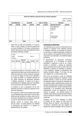 Costos en las Empresas Industriales
Aplicación por Sectores del PCGE - Empresa Industrial
9
Están junto la orden de producción y la hoja de
costo. La parte referida a la orden de producción
en la que se detalla el nº de orden, el cliente que la
solicito, fecha para la venta, principalmente la clase
de producto solicitado, etcétera.
Nº Bono
Detalle : 50 Unidades Orden Nº
Comienzo :
Fecha Materiales
Mano de
Obrra
C.
Fabriles
Subtotal Total
En esta hoja se anota el nº de trabajo, la orden, otras
especificaciones tales como las que aparecen en la
orden de producción. Existen columnas separadas
en las que se registra el costo de los materiales,
los cargos por MOD y la cantidad estimada de
los gastos indirectos de fabricación aplicados
a trabajos específicos. El diseño de la hoja y
características es adaptable según las necesidades
de las operaciones de producción de negocio.
Lo esencial es que la agrupación de los tres
elementos del costo se realiza por separado en tres
columnas separadas.
Por lo general, la hoja incluirá espacios para hallar
el costo total del costo y de la orden. El uso de estos
totales permite comparar los costos reales con los
que fueron estimados para un trabajo en particular
y valuar las variaciones que se producen.
Además cuando se incluyen datos sobre la
hoja de costos, se puede preparar con facilidad
la información que muestra a la gerencia la
redituabilidad de los trabajos.
Acumulación de Materiales:
Los materiales que se usan en la fabricación de un
producto se clasifican como materiales directos
y materiales indirectos (o suministro de fábrica).
Los primeros se cargan directamente al trabajo en
que se cumplen y los segundos forman parte de la
carga fabril y son aplicados a los distintos trabajos
de órdenes.
El departamento de planeación, suministros
y programación es el encargado de planear,
suministrar y programar lo que se va a hacer,
incluido el suministro y entrega de materiales
para la producción de la orden y emitir el bono de
materiales o solicitud de materiales al almacén,
el que contendrá: cantidad y características del
material solicitado, código, nº de orden a la que
será cargado, etc., el costo unitario y total.
Esta forma de acumular el costo de materiales
se llama solicitud individual de materiales. Puede
también realizarse a través de una lista estándar
de materiales según la cual sólo los materiales que
se necesitan (según especificaciones previas por
estudios realizados) para el trabajo son entregados
en el área de producción. Si estos materiales fueron
insuficientes y se necesitarán otros adicionales
(desperdicios, errores de producción en otras
causas) se prepara una solicitud especial. Al
controlar a éstos últimos la gerencia puede controlar
mejor la entrega de materiales y las causas de las
variaciones.
Cualquiera sea la forma adoptada, se utiliza
un número de tres copias de cada forma de
solicitud (bono de material o lista estándar) una
se entrega a almacenes para que respalde sus
registros de material entregado, otra la conserva el
Orden de Producción y Hoja de Costos por órdenes específicas
Orden Nº xxxxxxx
Fecha : xx/xx/xx
Costo Materiales Costo MO Costo C. Fabriles Resumen
Fecha Importe Fecha Importe Fecha Importe Elemento del Costo Importe
Costo Materiales
Costo MO
Costo C.F.
Total
Xxxxxxxxxxxxxx
xx xxxxxxxxx
Total Total Total
 