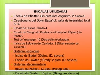 ESCALAS UTILIZADAS
 Escala de Pheiffer: Sin deterioro cognitivo. 2 errores.
 Cuestionario del Dolor Español: valor de intensidad total
5/14.
 Escala de Disnea: Grado 4.
 Escala de Riesgo de Caídas en el Hospital: 20ptos (sin
riesgo).
 Test de Yesavage: 10 (Depresión moderada).
 Índice de Esfuerzo del Cuidador: 8 (Nivel elevado de
esfuerzo).
 Sistema locomotor
- Índice de Bartel: 30ptos. (D. severa)
- Escala de Lawton y Brody: 2 ptos. (D. severa)
 Sistema integumentario
- Escala de Norton: 12 ptos. (Riesgo alto)
- Escala de Braden: 13 ptos. (Riesgo moderado)
 