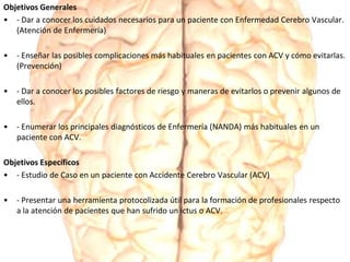 Objetivos Generales
• - Dar a conocer los cuidados necesarios para un paciente con Enfermedad Cerebro Vascular.
(Atención de Enfermería)
• - Enseñar las posibles complicaciones más habituales en pacientes con ACV y cómo evitarlas.
(Prevención)
• - Dar a conocer los posibles factores de riesgo y maneras de evitarlos o prevenir algunos de
ellos.
• - Enumerar los principales diagnósticos de Enfermería (NANDA) más habituales en un
paciente con ACV.
Objetivos Específicos
• - Estudio de Caso en un paciente con Accidente Cerebro Vascular (ACV)
• - Presentar una herramienta protocolizada útil para la formación de profesionales respecto
a la atención de pacientes que han sufrido un ictus o ACV.
 