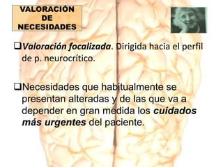 VALORACIÓN
DE
NECESIDADES
Valoración focalizada. Dirigida hacia el perfil
de p. neurocrítico.
Necesidades que habitualmente se
presentan alteradas y de las que va a
depender en gran medida los cuidados
más urgentes del paciente.
 