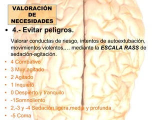 • 4.- Evitar peligros.
Valorar conductas de riesgo, intentos de autoextubación,
movimientos violentos,… mediante la ESCALA RASS de
sedación-agitación.
• 4 Combativo
• 3 Muy agitado
• 2 Agitado
• 1 Inquieto
• 0 Despierto y tranquilo
• -1Somnoliento
• 2,-3 y -4 Sedación ligera,media y profunda
• -5 Coma
VALORACIÓN
DE
NECESIDADES
 