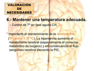 6.- Mantener una temperatura adecuada.
- Control de Tª en fase aguda C/h.
* Importante el mantenimiento de la normotermia
(Tª central ≤ 37 ºC). La hipertermia aumenta el
metabolismo cerebral (especialmente el consumo
metabólico de oxígeno) y en consecuencia el flujo
sanguíneo cerebral elevando la PIC.
VALORACIÓN
DE
NECESIDADES
 