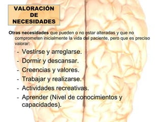 Otras necesidades que pueden o no estar alteradas y que no
comprometen inicialmente la vida del paciente, pero que es preciso
valorar:
- Vestirse y arreglarse.
- Dormir y descansar.
- Creencias y valores.
- Trabajar y realizarse.
- Actividades recreativas.
- Aprender (Nivel de conocimientos y
capacidades).
VALORACIÓN
DE
NECESIDADES
 