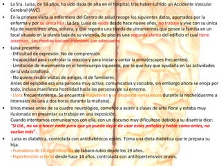 • La Sra. Luisa, de 59 años, ha sido dada de alta en el hospital, tras haber sufrido un Accidente Vascular
Cerebral (AVC)
• En la primera visita la enfermera del Centro de salud recoge los siguientes datos, aportados por la
enferma y por su única hija: La Sra. Luisa es viuda desde hace nueve años, no trabaja y vive con su única
hija de veinticinco años, soltera, y que regenta una tienda de ultramarinos que posee la familia en un
local situado en la planta baja de su vivienda, Su piso es una segunda planta del edificio el cual tiene
ascensor. Los medios socioeconómicos son adecuados
• Luisa presenta:
· Dificultad de expresión. No de comprensión.
· Incapacidad para controlar la micción y para iniciar y cortar la orina(escapes frecuentes).
· Limitación de movimiento en el hemicuerpo izquierdo, por lo que hay que ayudarla en las actividades
de la vida cotidiana.
· No quiere recibir visitas de amigas, ni de familiares.
Antes del episodio era una persona muy activa, comunicativa y sociable, sin embargo ahora se enoja por
todo, incluso manifiesta hostilidad hacia las personas de su entorno.
· Llora frecuentemente. Se encuentra inapetente y se despierta varias veces durante la noche(duerme a
intervalos de una a dos horas durante la mañana).
• Unos meses antes de su cuadro neurológico, comenzó a asistir a clases de arte floral y estaba muy
ilusionada en presentar su trabajo en una exposición.
Cuando intentamos comunicarnos con ella, con un discurso muy dificultoso debido a su disartria dice:
"Si Ud., no va a hacer nada para que yo pueda dejar de usar estos pañales y hable como antes, no
vuelva más".
• Luisa es diabética, controlada con antidiabéticos orales. Toma una dieta diabética que le prepara su
hija.
· Fumadora de 10 cigarrillos/día de tabaco rubio desde los 19 años.
· Hipertensión arterial desde hace 14 años, controlada con antihipertensivos orales.
 