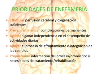 PRIORIDADES DE ENFERMERÍA
• Estimular perfusión cerebral y oxigenación
suficientes
• Prevenir/minimizar complicaciones permanentes
• Ayudar a ganar independencia en el desempeño de
actividades diarias
• Apoyar el proceso de afrontamiento e integración de
los cambios
• Proporcionar información del proceso/pronóstico y
necesidades de tratamiento/rehabilitación
 