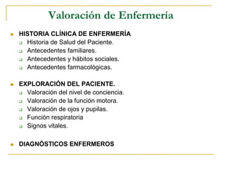 Valoración de Enfermería
 HISTORIA CLÍNICA DE ENFERMERÍA
 Historia de Salud del Paciente.
 Antecedentes familiares.
 Antecedentes y hábitos sociales.
 Antecedentes farmacológicas.
 EXPLORACIÓN DEL PACIENTE.
 Valoración del nivel de conciencia.
 Valoración de la función motora.
 Valoración de ojos y pupilas.
 Función respiratoria
 Signos vitales.
 DIAGNÓSTICOS ENFERMEROS
 