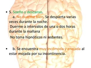 • 5. Sueño y descanso.
a. No duerme bien. Se despierta varias
veces durante la noche.
Duerme a intervalos de una o dos horas
durante la mañana
No toma hipnóticos ni sedantes.
• b. Se encuentra muy incómoda y enojada al
estar mojada por su incontinencia.
 