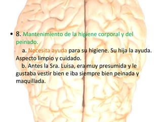 • 8. Mantenimiento de la higiene corporal y del
peinado.
a. Necesita ayuda para su higiene. Su hija la ayuda.
Aspecto limpio y cuidado.
b. Antes la Sra. Luisa, era muy presumida y le
gustaba vestir bien e iba siempre bien peinada y
maquillada.
 