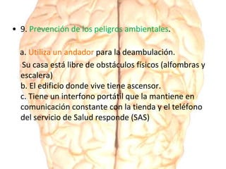 • 9. Prevención de los peligros ambientales.
a. Utiliza un andador para la deambulación.
Su casa está libre de obstáculos físicos (alfombras y
escalera)
b. El edificio donde vive tiene ascensor.
c. Tiene un interfono portátil que la mantiene en
comunicación constante con la tienda y el teléfono
del servicio de Salud responde (SAS)
 