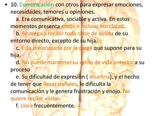 • 10. Comunicación con otros para expresar emociones,
necesidades, temores u opiniones.
a. Era comunicativa, sociable y activa. En estos
momentos presenta enojo e incluso hostilidad.
b. Se niega a recibir toda clase de ayuda de su
entorno directo, excepto de su hija.
c. Esta preocupada por la carga que supone para su
hija.
d. No puede mantener su estilo de vida anterior a su
proceso
e. Su dificultad de expresión ( disartria), y el hecho
de tener que llevar pañales, le dificulta la
comunicación y le genera frustración y enojo. No
quiere recibir visitas.
f. Llora frecuentemente.
 
