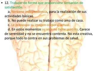• 12. Trabajar de forma que proporcione sensación de
satisfacción.
a. No tiene independencia, para la realización de sus
actividades básicas.
b. No puede realizar su trabajo como ama de casa.
c. Le preocupa su imagen corporal actual.
d. En estos momentos su vida no tiene sentido. Carece
de serenidad y no se encuentra contenta. No esta creativa,
porque todo lo centra en sus problemas de salud.
 