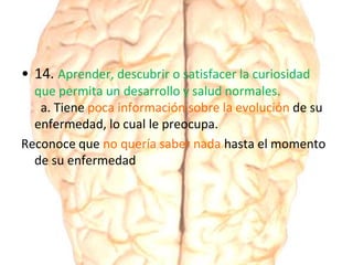 • 14. Aprender, descubrir o satisfacer la curiosidad
que permita un desarrollo y salud normales.
a. Tiene poca información sobre la evolución de su
enfermedad, lo cual le preocupa.
Reconoce que no quería saber nada hasta el momento
de su enfermedad
 