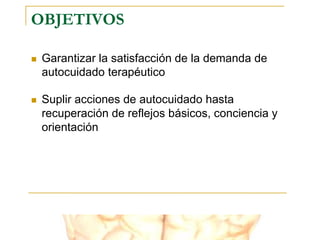 OBJETIVOS
 Garantizar la satisfacción de la demanda de
autocuidado terapéutico
 Suplir acciones de autocuidado hasta
recuperación de reflejos básicos, conciencia y
orientación
 