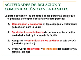 ACTIVIDADES DE RELACION Y
COMUNICACIÓN CON LA FAMILIA
La participación en los cuidados de las personas en las que
el paciente tiene gran confianza y afecto permite:
1. Comprendan y colaboren en los cuidados y tratamiento
(Educación para la Salud)
2. Se alivien los sentimientos de impotencia, frustración,
ansiedad, miedo y tristeza de la familia
3. Asegurar la continuidad de los cuidados al alta de UCI
(cuidador principal).
4. Preservar la afectividad y la intimidad del paciente y su
familia / amigos
 