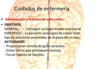 Cuidados de enfermería
• Alimentación e hidratación adecuadas.
• OBJETIVOS
GENERAL: - Conseguir un buen estado nutricional
ESPECIFICO: - La paciente será capaz de comer todo
tipo de alimentos permitidos en el plazo de un mes.
ACTIVIDADES
- Proporcionar comida de gusto atractivo.
- Evitar olores que provoquen nauseas.
- Forzar ingesta de líquidos.
 
