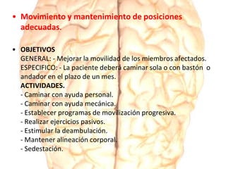 • Movimiento y mantenimiento de posiciones
adecuadas.
• OBJETIVOS
GENERAL: - Mejorar la movilidad de los miembros afectados.
ESPECIFICO: - La paciente deberá caminar sola o con bastón o
andador en el plazo de un mes.
ACTIVIDADES.
- Caminar con ayuda personal.
- Caminar con ayuda mecánica.
- Establecer programas de movilización progresiva.
- Realizar ejercicios pasivos.
- Estimular la deambulación.
- Mantener alineación corporal.
- Sedestación.
 