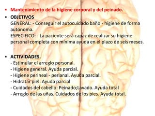 • Mantenimiento de la higiene corporal y del peinado.
• OBJETIVOS
GENERAL: - Conseguir el autocuidado baño - higiene de forma
autónoma.
ESPECIFICO: - La paciente será capaz de realizar su higiene
personal completa con mínima ayuda en el plazo de seis meses.
• ACTIVIDADES.
- Estimular el arreglo personal.
- Higiene general. Ayuda parcial.
- Higiene perineal - perianal. Ayuda parcial.
- Hidratar piel. Ayuda parcial
- Cuidados del cabello: Peinado;Lavado. Ayuda total
- Arreglo de las uñas. Cuidados de los pies. Ayuda total.
 