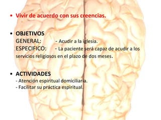 • Vivir de acuerdo con sus creencias.
• OBJETIVOS
GENERAL: - Acudir a la iglesia.
ESPECIFICO: - La paciente será capaz de acudir a los
servicios religiosos en el plazo de dos meses.
• ACTIVIDADES
- Atención espiritual domiciliaria.
- Facilitar su práctica espiritual.
 