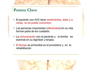 Puntos Clave
• El paciente con AVC tiene sentimientos, dolor y a
veces no se puede comunicar.
• Las personas importantes (afectividad) en su vida
forman parte de los cuidados.
• La comunicación con el paciente y la familia es
esencial en su dignidad y terapia.
• El tiempo es primordial en el pronóstico y en la
rehabilitación
 