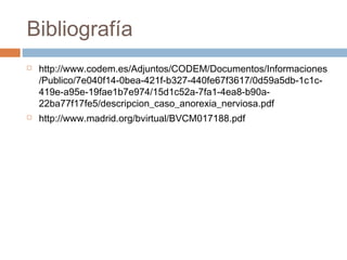 Bibliografía
 http://www.codem.es/Adjuntos/CODEM/Documentos/Informaciones
/Publico/7e040f14-0bea-421f-b327-440fe67f3617/0d59a5db-1c1c-
419e-a95e-19fae1b7e974/15d1c52a-7fa1-4ea8-b90a-
22ba77f17fe5/descripcion_caso_anorexia_nerviosa.pdf
 http://www.madrid.org/bvirtual/BVCM017188.pdf
 