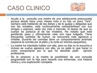 CASO CLINICO
 Acude a la consulta una madre de una adolescente preocupada
porque desde hace unos meses nota a su hija un poco "rara",
siempre está hablando de las dietas y de lo guapa y delgadas que
son las modelos, está continuamente comparándose con sus
amigas y expresa, cada vez más a menudo, el deseo de que su
cuerpo se parezca al de las modelos. Ha notado que está
perdiendo peso y últimamente viste con ropa holgada. Tiene
frecuentes cambios de humor, se encuentra más agresiva e
irritable. Durante las comidas tiene un comportamiento anómalo
(esparce la comida por el plato y la corta en trocitos pequeños).
 La madre ha intentado hablar con ella, pero su hija no la escucha e
incluso se vuelve agresiva con ella, ya no sabe lo que hacer ni
como comportarse por lo que ha decidido pedir opinión
profesional.
 Se le propone a la madre la posibilidad de una consulta
programada con la hija para hacerle una entrevista, una historia
clínica y una exploración completa.
 