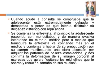  Cuando acude a consulta se comprueba que la
adolescente está extremadamente delgada y
demacrada a pesar de que intenta disimular su
delgadez vistiendo con ropa ancha.
 Se comienza la entrevista, al principio la adolescente
responde con monosílabos y de manera evasiva
intentando no mirar al médico pero a medida que
transcurre la entrevista va confiando más en el
médico y comienza a hablar de su preocupación por
su cuerpo manifestando una clara obsesión por
adquirir los patrones de belleza establecidos, y nos
confirma la deformación de su imagen corporal al
expresas que quiere "quitarse los michelines que le
sobran y reducir el tamaño de sus muslos".
 