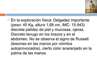  En la exploración física: Delgadez importante
(peso: 45 Kg, altura 1,68 cm, IMC: 15.943)
discreta palidez de piel y mucosas, ojeras.
Discreto lanugo en los brazos y en el
abdomen. No se observa el signo de Russell
(lesiones en las manos por vómitos
autoprovocados), cierto color anaranjado en la
palma de las manos.
 