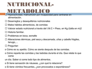NUTRICIONAL-
METABOLICO Hiperactividad, malnutrición por incapacidad para centrarse en
alimentación.
 Desarreglos y desequilibrios nutricionales
 Malos hábitos alimenticios, de comidas
 Valorar estado nutricional a través del I.M.C = Peso, en Kg./(talla en m)2
 Historia familiar.
 Problemas en boca, esmalte
 Alteraciones dérmicas, piel seca y descamada, uñas y cabello frágiles,
lanugo,…
 Preguntar:
o Cómo es su apetito. Cómo se siente después de las comidas.
o Cómo reparte las comidas y las bebidas durante el día. Que relate lo que
come
un día. Saber si come todo tipo de alimentos.
o Si tiene sensación de náuseas, ¿con qué lo relaciona?
o Si tiene vómitos frecuentes, ¿son provocados o espontáneos?
 