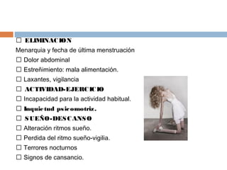 ELIMINACION
Menarquia y fecha de última menstruación
 Dolor abdominal
 Estreñimiento: mala alimentación.
 Laxantes, vigilancia
 ACTIVIDAD-EJERCICIO
 Incapacidad para la actividad habitual.
 Inquietud psicomotriz.
 SUEÑO-DESCANSO
 Alteración ritmos sueño.
 Perdida del ritmo sueño-vigilia.
 Terrores nocturnos
 Signos de cansancio.
 