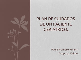 Paula Romero Milans.
Grupo 3, Valme.
PLAN DE CUIDADOS
DE UN PACIENTE
GERIÁTRICO.
 