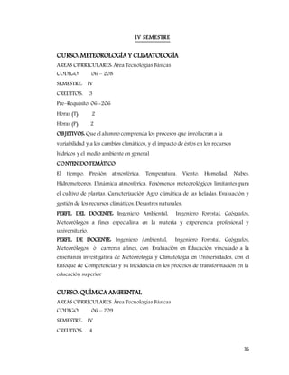 35
IV SEMESTRE
CURSO: METEOROLOGÍA Y CLIMATOLOGÍA
AREAS CURRICULARES: Área Tecnologías Básicas
CODIGO: 06 – 208
SEMESTRE: IV
CREDITOS: 3
Pre–Requisito: 06 -206
Horas (T): 2
Horas (P): 2
OBJETIVOS: Que el alumno comprenda los procesos que involucran a la
variabilidad y a los cambios climáticos, y el impacto de éstos en los recursos
hídricos y el medio ambiente en general
CONTENIDOTEMÁTICO
El tiempo. Presión atmosférica. Temperatura. Viento. Humedad. Nubes.
Hidrometeoros. Dinámica atmosférica. Fenómenos meteorológicos limitantes para
el cultivo de plantas. Caracterización Agro climática de las heladas. Evaluación y
gestión de los recursos climáticos. Desastres naturales.
PERFIL DEL DOCENTE: Ingeniero Ambiental, Ingeniero Forestal, Geógrafos,
Meteorólogos a fines especialista en la materia y experiencia profesional y
universitario.
PERFIL DE DOCENTE: Ingeniero Ambiental, Ingeniero Forestal, Geógrafos,
Meteorólogos ò carreras afines, con Evaluación en Educación vinculado a la
enseñanza investigativa de Meteorología y Climatología en Universidades, con el
Enfoque de Competencias y su Incidencia en los procesos de transformación en la
educación superior
CURSO: QUÍMICA AMBIENTAL
AREAS CURRICULARES: Área Tecnologías Básicas
CODIGO: 06 – 209
SEMESTRE: IV
CREDITOS: 4
 