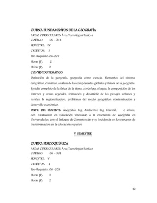 40
CURSO: FUNDAMENTOS DE LA GEOGRAFÍA
AREAS CURRICULARES: Área Tecnologías Básicas
CODIGO: 06 – 214
SEMESTRE: IV
CREDITOS: 3
Pre–Requisito: 06-207
Horas (T): 2
Horas (P): 2
CONTENIDOTEMÁTICO
Definición de la geografía, geografía como ciencia. Elementos del sistema
orográfico, climático, análisis de los componentes globales y físicos de la geografía.
Estudio completo de la física de la tierra, atmósfera, el agua, la composición de los
terrenos y zonas vegetales, formación y desarrollo de los paisajes urbanos y
rurales, la regionalización, problemas del medio geográfico: contaminación y
desarrollo económico.
PERFIL DEL DOCENTE: Geógrafos, Ing. Ambiental, Ing. Forestal, o afines,
con Evaluación en Educación vinculado a la enseñanza de Geografía en
Universidades, con el Enfoque de Competencias y su Incidencia en los procesos de
transformación en la educación superior
V SEMESTRE
CURSO: FISICOQUÍMICA
AREAS CURRICULARES: Área Tecnologías Básicas
CODIGO: 06 – 301
SEMESTRE: V
CREDITOS: 4
Pre–Requisito: 06 -209
Horas (T): 3
Horas (P): 2
 