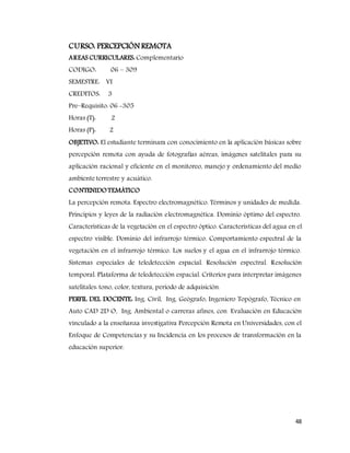 48
CURSO: PERCEPCIÓN REMOTA
AREAS CURRICULARES: Complementario
CODIGO: 06 – 309
SEMESTRE: VI
CREDITOS: 3
Pre–Requisito: 06 -305
Horas (T): 2
Horas (P): 2
OBJETIVO: El estudiante terminara con conocimiento en la aplicación básicas sobre
percepción remota con ayuda de fotografías aéreas, imágenes satelitales para su
aplicación racional y eficiente en el monitoreo, manejo y ordenamiento del medio
ambiente terrestre y acuático.
CONTENIDOTEMÁTICO
La percepción remota. Espectro electromagnético. Términos y unidades de medida.
Principios y leyes de la radiación electromagnética. Dominio óptimo del espectro.
Características de la vegetación en el espectro óptico. Características del agua en el
espectro visible. Dominio del infrarrojo térmico. Comportamiento espectral de la
vegetación en el infrarrojo térmico. Los suelos y el agua en el infrarrojo térmico.
Sistemas especiales de teledetección espacial. Resolución espectral. Resolución
temporal. Plataforma de teledetección espacial. Criterios para interpretar imágenes
satelitales: tono, color, textura, periodo de adquisición.
PERFIL DEL DOCENTE: Ing. Civil, Ing. Geógrafo, Ingeniero Topógrafo, Técnico en
Auto CAD 2D O, Ing. Ambiental o carreras afines, con Evaluación en Educación
vinculado a la enseñanza investigativa Percepción Remota en Universidades, con el
Enfoque de Competencias y su Incidencia en los procesos de transformación en la
educación superior.
 