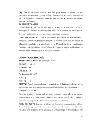 52
OBJETIVO: El estudiante tendrá capacidad para tomar decisiones, escoger
estrategias, aprovechar recursos y evaluar consecuencias; aportando herramientas
para la formación profesional, mediante una actitud de pensamiento crítico,
riguroso y coherente.
CONTENIDOTEMÁTICO
Epistemología de las ciencias aplicadas a la Ingeniería Ambiental. Tipos de
investigación. Diseños de investigación. Métodos y técnicas de investigación.
Revisión y elaboración de proyectos. Interpretación de resultados.
PERFIL DEL DOCENTE: Doctor o Licenciado, Especialista en Investigación y
Proyectos, Estadísticos, Ingeniero Ambiental o carreras afines, con Evaluación en
Educación vinculado a la enseñanza en la Metodología de la Investigación
Científica en Universidades, con el Enfoque de Competencias y su Incidencia en los
procesos de transformación en la educación superior.
CURSO: GEOMORFOLOGÍA
AREAS CURRICULARES: Área Tecnologías Básicas
CODIGO: 06 – 314
SEMESTRE: VI
CREDITOS: 3
Pre–Requisito: 06 -207
Horas (T): 2
Horas (P): 2
OBJETIVO: Que el alumno alcance el conocimiento de la Geomorfología y de los
Suelos como base para la realización de estudios hidrológicos y ambientales.
CONTENIDOTEMÁTICO
Orogenia andina – modelo del territorio peruano, geomorfología submarina,
geomorfología de la costa, andina y bosques amazónicos, beneficios y eco riesgos
para prevenir y aprovechar los recursos físicos. Casos especiales.
PERFIL DE DOCENTE: Ingeniero Geólogo, Ing. Ambiental, Ing. Agroindustrial, Ing.
Forestal, Ing. Agrónomo o carreras afines, con Evaluación en Educación
vinculado a la enseñanza investigativa de la Geomorfología en Universidades, con
 