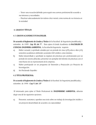 8
- Tener una vocación definida para seguir una carrera profesional de acuerdo a
sus intereses y necesidades.
- Practicar adecuadamente los valores ético moral, como norma de su vivencia en
la sociedad.
4. GRADOS Y TÍTULOS
4.1 GRADOS ACADEMICODE BACHILLER:
De acuerdo al Reglamento de Grados y Títulos de la Facultad de Ingeniería (modificado) –
setiembre de 1999. Cap. III, Art. 7°. Para optar el Grado Académico de BACHILLER EN
CIENCIAS: INGENIERIA AMBIENTAL, la Facultad de Ingeniería requiere:
a) Haber cursado y aprobado estudios por un periodo de cinco (05) años o diez (10)
semestres académicos debiendo acumular 220 créditos como mínimo.
b) Haber desarrollado y aprobado su régimen de prácticas pre-profesionales por un
periodo de sesenta (60) días, presentar un ejemplar del informe de prácticas con el
visto bueno de un representante de la empresa..
c) Haber participado en un programa de Extensión y Proyección y/o Proyecto de
Investigación.
d) Ser Declarado Expedito.
4.2 TITULOPROFESIONAL:
De acuerdo al Reglamentode Grados y Títulos de la Facultad de Ingeniería (modificado) –
setiembre de 1999. Cap. V, Art. 15°
El interesado para optar el Título Profesional de INGENIERIERO AMBIENTAL, deberán
elegir una de las siguientes opciones:
a) Presentar, sustentar y aprobar una tesis sobre un trabajo de investigación inédito o
un proyecto desarrollado de acuerdo a su especialidad.
 