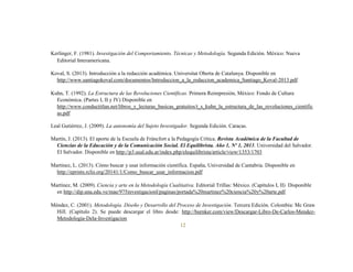 12
Kerlinger, F. (1981). Investigación del Comportamiento. Técnicas y Metodología. Segunda Edición. México: Nueva
Editorial Interamericana.
Koval, S. (2013). Introducción a la redacción académica. Universitat Oberta de Catalunya. Disponible en
http://www.santiagokoval.com/documentos/Introduccion_a_la_redaccion_academica_Santiago_Koval-2013.pdf
Kuhn, T. (1992). La Estructura de las Revoluciones Científicas. Primera Reimpresión, México: Fondo de Cultura
Económica. (Partes I, II y IV) Disponible en
http://www.conductitlan.net/libros_y_lecturas_basicas_gratuitos/t_s_kuhn_la_estructura_de_las_revoluciones_cientific
as.pdf
Leal Gutiérrez, J. (2009). La autonomía del Sujeto Investigador. Segunda Edición. Caracas.
Martín, J. (2013). El aporte de la Escuela de Fráncfort a la Pedagogía Crítica. Revista Académica de la Facultad de
Ciencias de la Educación y de la Comunicación Social. El Equilibrista. Año 1, Nº 1, 2013. Universidad del Salvador.
El Salvador. Disponible en http://p3.usal.edu.ar/index.php/elequilibrista/article/view/1353/1703
Martínez, L. (2013). Cómo buscar y usar información científica. España, Universidad de Cantabria. Disponible en
http://eprints.rclis.org/20141/1/Como_buscar_usar_informacion.pdf
Martínez, M. (2009). Ciencia y arte en la Metodología Cualitativa. Editorial Trillas: México. (Capítulos I, II) Disponible
en http://dip.una.edu.ve/mae/975investigacionI/paginas/portada%20martinez%20ciencia%20y%20arte.pdf
Méndez, C. (2001). Metodología. Diseño y Desarrollo del Proceso de Investigación. Tercera Edición. Colombia: Mc Graw
Hill. (Capítulo 2). Se puede descargar el libro desde: http://burnker.com/view/Descargar-Libro-De-Carlos-Mendez-
Metodologia-Dela-Investigacion
 