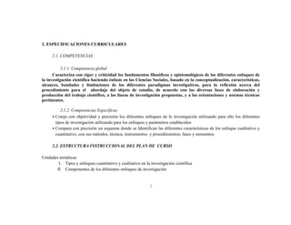 3
2. ESPECIFICACIONES CURRICULARES
2.1. COMPETENCIAS
2.1.1. Competencia global
Caracteriza con rigor y criticidad los fundamentos filosóficos y epistemológicos de los diferentes enfoques de
la investigación científica haciendo énfasis en las Ciencias Sociales, basado en la conceptualización, características,
alcances, bondades y limitaciones de los diferentes paradigmas investigativos, para la reflexión acerca del
procedimiento para el abordaje del objeto de estudio, de acuerdo con las diversas fases de elaboración y
producción del trabajo científico, a las líneas de investigación propuestas, y a las orientaciones y normas técnicas
pertinentes.
2.1.2. Competencias Específicas
• Coteja con objetividad y precisión los diferentes enfoques de la investigación utilizando para ello los diferentes
tipos de investigación utilizando para los enfoques y parámetros establecidos
• Compara con precisión un esquema donde se Identifican las diferentes características de los enfoque cualitativo y
cuantitativo, con sus métodos, técnica, instrumentos y procedimientos; fases y momentos.
2.2. ESTRUCTURA INSTRUCCIONAL DEL PLAN DE CURSO
Unidades temáticas:
I. Tipos y enfoques cuantitativo y cualitativo en la investigación científica
II. Componentes de los diferentes enfoques de investigación
 